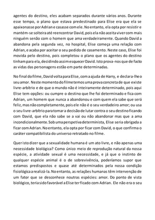 agentes do destino, eles acabam separados durante vários anos. Durante
esse tempo, o plano que estava predestinado para Elise era que ela se
apaixonasse porAdriane casasse comele.Noentanto, ela opta por resistir e
mantém-se solteiraaté reencontrarDavid,poisela nãoaceitavivercom mais
ninguém senão com o homem que ama verdadeiramente. Quando David a
abandona pela segunda vez, no hospital, Elise começa uma relação com
Adrian,e acaba por aceitar o seu pedido de casamento. Neste caso, Elise foi
movida pelo destino, pois completou o plano que os agentes do destino
tinhampara ela,decidindoassimesquecerDavid.Istoprova-nosque de facto
as vidas das personagens estão em parte determinadas.
No final dofilme, DavidvoltaparaElise,comaajuda de Harry, e declara-lheo
seuamor. Neste momentodofilmetemosumaprovaconcretade que existe
livre-arbítrio e de que o mundo não é inteiramente determinado, pois aqui
Elise tem opções: ou cumpre o destino que lhe foi determinado e fica com
Adrian, um homem que nunca a abandonou e com quem ela sabe que será
feliz,masnãocompletamente,poisele não é o seu verdadeiro amor; ou usa
o seulivre-arbítrioparatomara decisãode lutar contra o seudestinoficando
com David, que ela não sabe se a vai ou não abandonar mas que a ama
incondicionalmente.Sobumaperspetivadeterminista, Elise seria obrigada a
ficar comAdrian.Noentanto, ela opta por ficar com David, o que confirma o
caráter compatibilista do universo retratado no filme.
Queristodizer que a sexualidade humana é um ato livre, e não apenas uma
necessidade biológica? Como único meio de reprodução natural da nossa
espécie, a atividade sexual é uma necessidade, e já que o instinto de
qualquer espécie animal é o de sobrevivência, poderíamos supor que
estamos predispostos e quase até determinados pela nossa condição
fisiológicaarealizá-la.Noentanto, as relações humanas têm intervenção de
um fator que se desconhece noutras espécies: amor. Do ponto de vista
biológico,teriasidofavorável aElise terficado com Adrian. Ele não era o seu
 