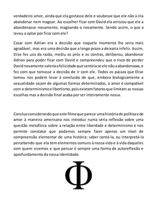 verdadeiro amor, ainda que ela gostasse dele e soubesse que ele não a iria
abandonar nem magoar. Ao escolher ficar com David ela arriscou que ele a
abandonasse novamente, magoando-a novamente. Sendo assim, o que a
levou a optar por ficar com ele?
Casar com Adrian era a decisão que naquele momento lhe seria mais
agradável, mas era uma decisão que a longo prazo a deixaria infeliz. Assim,
Elise fez uso da razão, mediu os prós e os contras, deliberou, abandonar
Adrian para poder ficar com David e compreendeu que o risco de perder
Davidnovamente valeriaafelicidade que sentiriase ele nãoaabandonasse,e
fez com que tomasse a decisão de ir com ele. Todos os passos que Elise
tomou nos podem levar à conclusão de que, embora biologicamente a
sexualidade sejam de algumas formas determinadas, o amor é compatível
com o determinismoe libertismo,poisexistemfatoresque limitam as nossas
escolhas mas a decisão final acaba por ser inteiramente nossa.
Concluoconsiderandoque este filmeque parece umahistóriade políticae de
amor à maneira americana nos introduz numa séria reflexão sobre uma
questão metafísica sobre a relação entre liberdade e determinismo e nos
permite constatar que podemos sempre fazer apenas um nível de
compreensão elementar de uma história: saber contá-la, ou interpretá-la
percebendo que ela tem elementos comuns à nossa vida e à vida daqueles
com quem vivemos e que pensar é sempre uma forma de autoreflexão e
aprofundamento da nossa identidade.
 