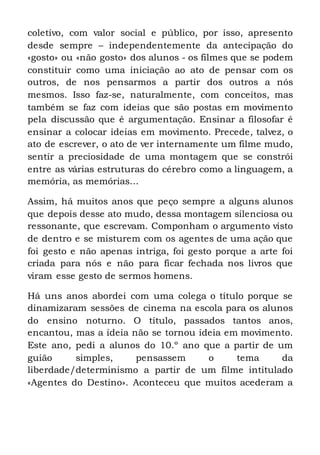 coletivo, com valor social e público, por isso, apresento
desde sempre – independentemente da antecipação do
«gosto» ou «não gosto» dos alunos - os filmes que se podem
constituir como uma iniciação ao ato de pensar com os
outros, de nos pensarmos a partir dos outros a nós
mesmos. Isso faz-se, naturalmente, com conceitos, mas
também se faz com ideias que são postas em movimento
pela discussão que é argumentação. Ensinar a filosofar é
ensinar a colocar ideias em movimento. Precede, talvez, o
ato de escrever, o ato de ver internamente um filme mudo,
sentir a preciosidade de uma montagem que se constrói
entre as várias estruturas do cérebro como a linguagem, a
memória, as memórias…
Assim, há muitos anos que peço sempre a alguns alunos
que depois desse ato mudo, dessa montagem silenciosa ou
ressonante, que escrevam. Componham o argumento visto
de dentro e se misturem com os agentes de uma ação que
foi gesto e não apenas intriga, foi gesto porque a arte foi
criada para nós e não para ficar fechada nos livros que
viram esse gesto de sermos homens.
Há uns anos abordei com uma colega o título porque se
dinamizaram sessões de cinema na escola para os alunos
do ensino noturno. O título, passados tantos anos,
encantou, mas a ideia não se tornou ideia em movimento.
Este ano, pedi a alunos do 10.º ano que a partir de um
guião simples, pensassem o tema da
liberdade/determinismo a partir de um filme intitulado
«Agentes do Destino». Aconteceu que muitos acederam a
 