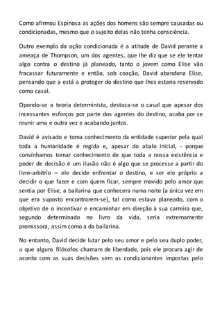 Como afirmou Espinosa as ações dos homens são sempre causadas ou
condicionadas, mesmo que o sujeito delas não tenha consciência.
Outro exemplo da ação condicionada é a atitude de David perante a
ameaça de Thompson, um dos agentes, que lhe diz que se ele tentar
algo contra o destino já planeado, tanto o jovem como Elise vão
fracassar futuramente e então, sob coação, David abandona Elise,
pensando que a está a proteger do destino que lhes estaria reservado
como casal.
Opondo-se a teoria determinista, destaca-se o casal que apesar dos
incessantes esforços por parte dos agentes do destino, acaba por se
reunir uma e outra vez e acabando juntos.
David é avisado e toma conhecimento da entidade superior pela qual
toda a humanidade é regida e, apesar do abalo inicial, - porque
convínhamos tomar conhecimento de que toda a nossa existência e
poder de decisão é um ilusão não é algo que se processe a partir do
livre-arbítrio – ele decide enfrentar o destino, e ser ele próprio a
decidir o que fazer e com quem ficar, sempre movido pelo amor que
sentia por Elise, a bailarina que conhecera numa noite (a única vez em
que era suposto encontrarem-se), tal como estava planeado, com o
objetivo de o incentivar e encaminhar em direção à sua carreira que,
segundo determinado no livro da vida, seria extremamente
promissora, assim como a da bailarina.
No entanto, David decide lutar pelo seu amor e pelo seu duplo poder,
a que alguns filósofos chamam de liberdade, pois ele procura agir de
acordo com as suas decisões sem as condicionantes impostas pelo
 
