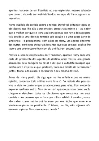 agentes: trata-se de um libertista no seu esplendor, mesmo sabendo
que corre o risco de ser «reinicializado», ou seja, de lhe apagarem as
memórias.
Numa espécie de corrida contra o tempo, David vai evitando todos os
obstáculos que lhe são apresentados propositadamente e - ao saber
que a mulher por que se tinha apaixonado mas que havia deixado para
trás devido a uma decisão tomada sob coação e a uma quota parte de
ignorância - o protagonista, com ajuda de Harry, um agente diferente
dos outros, consegue chegar a Elise antes que esta se case, explica-lhe
tudo o que aconteceu e foge com ela até ficarem encurralados.
Prestes a serem sentenciados por Thompson, aparece Harry com uma
carta do presidente dos agentes do destino, onde mostra uma grande
admiração pela coragem do casal e diz que a autodeterminação que
mostraram o inspirou e que, portanto, tinham o direito de permanecer
juntos, tendo sido o casal a reescrever o seu próprio destino.
Antes de Harry partir, diz algo que me fez refletir e que na minha
opinião, condensa todo o filme numa fala só: “A maioria das pessoas
vive a vida no caminho que estabelecemos para elas. Com medo de
explorar qualquer outro. Mas de vez em quando pessoas como vocês
chegam e derrubam todos os obstáculos que colocamos nos seus
caminhos. As pessoas que acham que o livre arbítrio é um dom, nunca
vão saber como usá-lo até lutarem por ele. Acho que esse é o
verdadeiro plano do presidente. E talvez, um dia, não sejamos nós
escrever o plano. Mas sim cada um de vós.”
 
