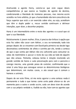 Analisando o agente Harry, conclui-se que este segue ideais
compatibilistas já que exerce as funções de agente do destino,
condicionando a liberdade de inúmeras pessoas, mas mesmo assim
acredita no livre-arbítrio, já que a humanidade não tem consciência da
força superior que está a ser exercida sobre eles, ou seja, acreditam
que têm o duplo poder e, nesse sentido continuam a delinear
intenções, quer dizer, a desenhar projetos.
Harry é um intermediário entre o resto dos agentes e o casal que só
quer a sua liberdade.
Relativamente à jovem mulher, Elise, é preciso dar ênfase à opção que
esta fez sobre não casar com Adrian, o seu ex-namorado, tudo isto
porque depois de se encontrar com David pela primeira vez desde logo
desenvolveu sentimentos de afeto e carinho por ele, tendo a certeza
de que o que sentia por Adrian não era suficiente para consumar os
votos do matrimónio e passar o resto da sua vida ao lado de alguém
que não amava. Portanto, colocou termo à relação revelando um
grande sentido de honra e auto preservação para com o parceiro e
consigo mesma, uma grande prova de carácter, confirmando que o
amor é uma força que consegue vencer os determinismos biológicos
que determinam, em muitos casos, o ato sexual que é comum a
homens e animais.
Depois de ver este filme, só me resta agarrar a uma certeza: nada é
permanente e tudo o que temos como certo pode alterar-se de um
momento para o outro e sendo assim, cada um deve viver de acordo
com a sua própria verdade e, iludido ou não, lutar com os agentes que
 