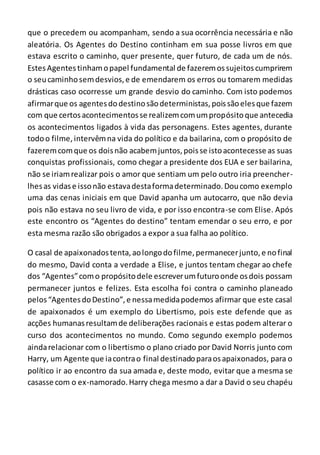 que o precedem ou acompanham, sendo a sua ocorrência necessária e não
aleatória. Os Agentes do Destino continham em sua posse livros em que
estava escrito o caminho, quer presente, quer futuro, de cada um de nós.
EstesAgentestinhamopapel fundamental de fazeremossujeitoscumprirem
o seucaminhosemdesvios,e de emendarem os erros ou tomarem medidas
drásticas caso ocorresse um grande desvio do caminho. Com isto podemos
afirmarque os agentesdodestinosãodeterministas,poissãoelesque fazem
com que certosacontecimentosse realizemcomumpropósitoque antecedia
os acontecimentos ligados à vida das personagens. Estes agentes, durante
todoo filme,intervêmna vida do político e da bailarina, com o propósito de
fazeremcomque os doisnão acabemjuntos,poisse istoacontecesse as suas
conquistas profissionais, como chegar a presidente dos EUA e ser bailarina,
não se iriamrealizar pois o amor que sentiam um pelo outro iria preencher-
lhesas vidase issonão estavadestaformadeterminado.Doucomo exemplo
uma das cenas iniciais em que David apanha um autocarro, que não devia
pois não estava no seu livro de vida, e por isso encontra-se com Elise. Após
este encontro os “Agentes do destino” tentam emendar o seu erro, e por
esta mesma razão são obrigados a expor a sua falha ao político.
O casal de apaixonadostenta,aolongodofilme,permanecerjunto, e nofinal
do mesmo, David conta a verdade a Elise, e juntos tentam chegar ao chefe
dos “Agentes”como propósitodele escreverumfuturoonde osdois possam
permanecer juntos e felizes. Esta escolha foi contra o caminho planeado
pelos“AgentesdoDestino”,e nessamedidapodemos afirmar que este casal
de apaixonados é um exemplo do Libertismo, pois este defende que as
acções humanasresultamde deliberações racionais e estas podem alterar o
curso dos acontecimentos no mundo. Como segundo exemplo podemos
aindarelacionar com o libertismo o plano criado por David Norris junto com
Harry, um Agente que iacontrao final destinadoparaosapaixonados, para o
político ir ao encontro da sua amada e, deste modo, evitar que a mesma se
casasse com o ex-namorado.Harry chega mesmo a dar a David o seu chapéu
 