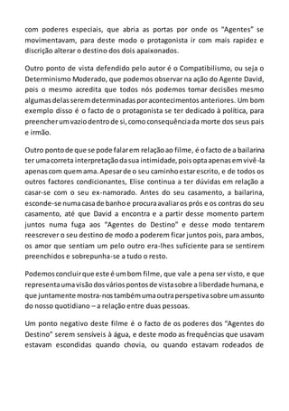 com poderes especiais, que abria as portas por onde os “Agentes” se
movimentavam, para deste modo o protagonista ir com mais rapidez e
discrição alterar o destino dos dois apaixonados.
Outro ponto de vista defendido pelo autor é o Compatibilismo, ou seja o
Determinismo Moderado, que podemos observar na ação do Agente David,
pois o mesmo acredita que todos nós podemos tomar decisões mesmo
algumasdelasseremdeterminadasporacontecimentos anteriores. Um bom
exemplo disso é o facto de o protagonista se ter dedicado à política, para
preencherumvaziodentrode si,comoconsequênciada morte dos seus pais
e irmão.
Outro pontode que se pode falarem relaçãoao filme, é ofacto de a bailarina
ter umacorreta interpretaçãodasua intimidade,poisoptaapenasemvivê-la
apenascom quemama.Apesarde o seu caminhoestarescrito, e de todos os
outros factores condicionantes, Elise continua a ter dúvidas em relação a
casar-se com o seu ex-namorado. Antes do seu casamento, a bailarina,
esconde-se numacasade banhoe procuraavaliaros prós e os contras do seu
casamento, até que David a encontra e a partir desse momento partem
juntos numa fuga aos “Agentes do Destino” e desse modo tentarem
reescrever o seu destino de modo a poderem ficar juntos pois, para ambos,
os amor que sentiam um pelo outro era-lhes suficiente para se sentirem
preenchidos e sobrepunha-se a tudo o resto.
Podemosconcluirque este é umbom filme, que vale a pena ser visto, e que
representaumavisãodosváriospontosde vistasobre a liberdade humana,e
que juntamente mostra-nostambémumaoutraperspetivasobre umassunto
do nosso quotidiano – a relação entre duas pessoas.
Um ponto negativo deste filme é o facto de os poderes dos “Agentes do
Destino” serem sensíveis à água, e deste modo as frequências que usavam
estavam escondidas quando chovia, ou quando estavam rodeados de
 
