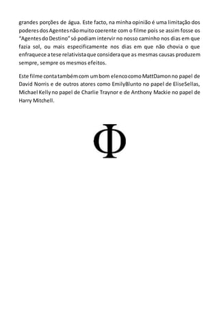 grandes porções de água. Este facto, na minha opinião é uma limitação dos
poderes dosAgentesnãomuitocoerente com o filme pois se assim fosse os
“AgentesdoDestino”só podiam intervir no nosso caminho nos dias em que
fazia sol, ou mais especificamente nos dias em que não chovia o que
enfraquece atese relativistaque consideraque as mesmas causas produzem
sempre, sempre os mesmos efeitos.
Este filme contatambémcom umbom elencocomoMattDamonno papel de
David Norris e de outros atores como EmilyBlunto no papel de EliseSellas,
Michael Kellyno papel de Charlie Traynor e de Anthony Mackie no papel de
Harry Mitchell.
 