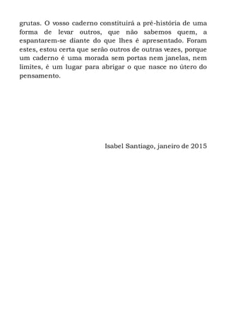 grutas. O vosso caderno constituirá a pré-história de uma
forma de levar outros, que não sabemos quem, a
espantarem-se diante do que lhes é apresentado. Foram
estes, estou certa que serão outros de outras vezes, porque
um caderno é uma morada sem portas nem janelas, nem
limites, é um lugar para abrigar o que nasce no útero do
pensamento.
Isabel Santiago, janeiro de 2015
Janeiro de 2015
 