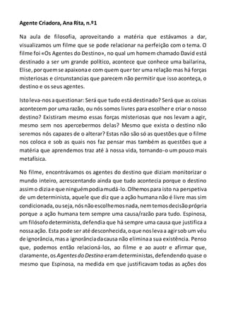Agente Criadora, Ana Rita, n.º1
Na aula de filosofia, aproveitando a matéria que estávamos a dar,
visualizamos um filme que se pode relacionar na perfeição com o tema. O
filme foi «Os Agentes do Destino», no qual um homem chamado David está
destinado a ser um grande político, acontece que conhece uma bailarina,
Elise,porquemse apaixonae com quem quer ter uma relação mas há forças
misteriosas e circunstancias que parecem não permitir que isso aconteça, o
destino e os seus agentes.
Istoleva-nosaquestionar: Será que tudo está destinado? Será que as coisas
acontecem por uma razão, ou nós somos livres para escolher e criar o nosso
destino? Existiram mesmo essas forças misteriosas que nos levam a agir,
mesmo sem nos apercebermos delas? Mesmo que exista o destino não
seremos nós capazes de o alterar? Estas não são só as questões que o filme
nos coloca e sob as quais nos faz pensar mas também as questões que a
matéria que aprendemos traz até à nossa vida, tornando-o um pouco mais
metafísica.
No filme, encontrávamos os agentes do destino que diziam monitorizar o
mundo inteiro, acrescentando ainda que tudo acontecia porque o destino
assimo diziae que ninguémpodiamudá-lo.Olhemospara isto na perspetiva
de um determinista, aquele que diz que a ação humana não é livre mas sim
condicionada,ouseja,nósnãoescolhemosnada,nemtemosdecisãoprópria
porque a ação humana tem sempre uma causa/razão para tudo. Espinosa,
um filósofodeterminista,defendia que há sempre uma causa que justifica a
nossaação. Esta pode ser até desconhecida,oque noslevaa agirsob um véu
de ignorância,masa ignorânciadacausa não eliminaa sua existência. Penso
que, podemos então relacioná-los, ao filme e ao auotr e afirmar que,
claramente,os Agentesdo Destino eramdeterministas,defendendo quase o
mesmo que Espinosa, na medida em que justificavam todas as ações dos
 