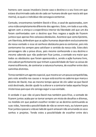 homens com causas imutáveis (neste caso o destino e o seu livro em que
estava discriminado cada ato de cada ser humano desde que nascia até que
morria), as quais o indivíduo não conseguia contornar.
Contudo, encontramos também David e Elise, o casal de apaixonados, com
uma visãocompletamente diferente dos agentes. Estes, em toda a sua vida,
agiram com a crença e a experiência interior da liberdade até que um dia
foram confrontados com o destino que lhes negava a opção de ficarem
juntose que apenas lhes colocava obstáculos. Acontece que como Epicteto,
um libertista, defendiam que as ações humanas dependem exclusivamente
da nossa vontade e essa só conhece obstáculos para os contornar, pois nós
contornamo-los sempre para satisfazer o sentido da nossa vida. Estes dois
personagens são a prova disso, pois mesmo conhecendo o seu destino e
mesmo sabendo que não poderiam ficar juntos, a vontade era maior que
todos os obstáculos que foram aparecendo e, sendo a ação humana livre,
elessabiamperfeitamente que tinham a possibilidade de fazer as coisas de
maneiradiferente, de contrariar a natureza humana, de escolher entre dois
caminhos distintos.
Temostambémumagente especial,que mostraserumpoucocompatibilista,
pois este acredita nas causas e no que está escrito no caderno que marca o
destino de David, mas ao mesmo tempo apesar de ele saber ao que David
está destinado, decide ajudá-lo a alterar e a contrariar todas aquelas forças
misteriosas para que ele consiga seguir a sua vontade.
A verdade é que não só para David mas também para Elise, a vontade de
ficarem juntos acaba por se tornar sempre um misto de desafios e dilemas,
na medida em que podiam escolher render-se ao destino continuando as
suas vidas, havendo a possibilidade de não se verem mais, ou lutarem para
ficar juntose passara vidaao ladode quem amavam não arruinando os seus
sonhos e projetos. Tendo estes a possibilidade de escolher entre dois
 