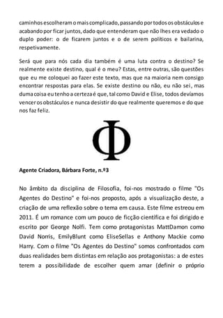 caminhosescolheramomaiscomplicado,passandoportodososobstáculose
acabandopor ficar juntos,dado que entenderam que não lhes era vedado o
duplo poder: o de ficarem juntos e o de serem políticos e bailarina,
respetivamente.
Será que para nós cada dia também é uma luta contra o destino? Se
realmente existe destino, qual é o meu? Estas, entre outras, são questões
que eu me coloquei ao fazer este texto, mas que na maioria nem consigo
encontrar respostas para elas. Se existe destino ou não, eu não sei, mas
dumacoisa eutenhoa certezaé que,tal como David e Elise, todos devíamos
vencerosobstáculos e nunca desistir do que realmente queremos e do que
nos faz feliz.
Agente Criadora, Bárbara Forte, n.º3
No âmbito da disciplina de Filosofia, foi-nos mostrado o filme "Os
Agentes do Destino" e foi-nos proposto, após a visualização deste, a
criação de uma reflexão sobre o tema em causa. Este filme estreou em
2011. É um romance com um pouco de ficção científica e foi dirigido e
escrito por George Nolfi. Tem como protagonistas MattDamon como
David Norris, EmilyBlunt como EliseSellas e Anthony Mackie como
Harry. Com o filme "Os Agentes do Destino" somos confrontados com
duas realidades bem distintas em relação aos protagonistas: a de estes
terem a possibilidade de escolher quem amar (definir o próprio
 