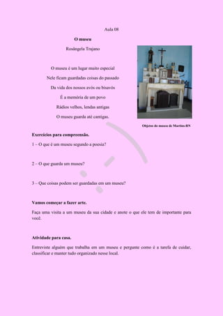 Aula 08
O museu
Rosângela Trajano
O museu é um lugar muito especial
Nele ficam guardadas coisas do passado
Da vida dos nossos avós ou bisavós
É a memória de um povo
Rádios velhos, lendas antigas
O museu guarda até cantigas.
Objetos do museu de Martins-RN
Exercícios para compreensão.
1 – O que é um museu segundo a poesia?
2 – O que guarda um museu?
3 – Que coisas podem ser guardadas em um museu?
Vamos começar a fazer arte.
Faça uma visita a um museu da sua cidade e anote o que ele tem de importante para
você.
Atividade para casa.
Entreviste alguém que trabalha em um museu e pergunte como é a tarefa de cuidar,
classificar e manter tudo organizado nesse local.
 