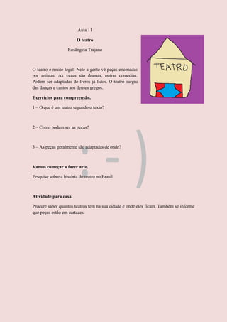 Aula 11
O teatro
Rosângela Trajano
O teatro é muito legal. Nele a gente vê peças encenadas
por artistas. Às vezes são dramas, outras comédias.
Podem ser adaptadas de livros já lidos. O teatro surgiu
das danças e cantos aos deuses gregos.
Exercícios para compreensão.
1 – O que é um teatro segundo o texto?
2 – Como podem ser as peças?
3 – As peças geralmente são adaptadas de onde?
Vamos começar a fazer arte.
Pesquise sobre a história do teatro no Brasil.
Atividade para casa.
Procure saber quantos teatros tem na sua cidade e onde eles ficam. Também se informe
que peças estão em cartazes.
 