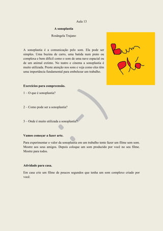 Aula 13
A sonoplastia
Rosângela Trajano
A sonoplastia é a comunicação pelo som. Ela pode ser
simples. Uma buzina de carro, uma batida num prato ou
complexa e bem difícil como o som de uma nave espacial ou
de um animal extinto. No teatro e cinema a sonoplastia é
muito utilizada. Preste atenção nos sons e veja como eles têm
uma importância fundamental para embelezar um trabalho.
Exercícios para compreensão.
1 – O que é sonoplastia?
2 – Como pode ser a sonoplastia?
3 – Onde é muito utilizada a sonoplastia?
Vamos começar a fazer arte.
Para experimentar o valor da sonoplastia em um trabalho tente fazer um filme sem som.
Mostre aos seus amigos. Depois coloque um som produzido por você no seu filme.
Mostre para todos.
Atividade para casa.
Em casa crie um filme de poucos segundos que tenha um som complexo criado por
você.
 