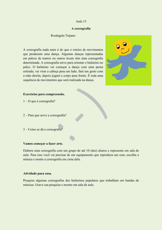 Aula 15
A coreografia
Rosângela Trajano
A coreografia nada mais é do que o roteiro de movimentos
que produzem uma dança. Algumas danças representadas
em palcos de teatros ou outros locais têm uma coreografia
determinada. A coreografia serve para orientar o bailarino no
palco. O bailarino vai começar a dança com uma perna
estirada, vai virar a cabeça para um lado, fará um gesto com
a mão direita, depois jogará o corpo para frente. É toda uma
sequência de movimentos que será realizada na dança.
Exercícios para compreensão.
1 – O que é coreografia?
2 – Para que serve a coreografia?
3 – Como se dá a coreografia?
Vamos começar a fazer arte.
Elabore uma coreografia com um grupo de até 10 (dez) alunos e represente em sala de
aula. Para isso você vai precisar de um equipamento que reproduza um som, escolha a
música e monte a coreografia em cima dela.
Atividade para casa.
Pesquise algumas coreografias dos bailarinos populares que trabalham em bandas de
músicas. Grave sua pesquisa e mostre em sala de aula.
 