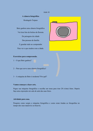 Aula 16
A câmera fotográfica
Rosângela Trajano
Beto ganhou uma câmera fotográfica
Vai tirar foto de bichos da floresta
De paisagens da cidade
Das pessoas da família
E guardar tudo no computador
Para ver o que mudou com a idade.
Exercícios para compreensão.
1 – O que Beto ganhou?
2 – Para que serve uma câmera fotográfica?
3 – A máquina de Beto é moderna? Por quê?
Vamos começar a fazer arte.
Pegue sua máquina fotográfica e escolha um tema para tirar 20 (vinte) fotos. Depois
faça uma exposição em sala de aula das suas fotos.
Atividade para casa.
Pesquise como surgiu a máquina fotográfica e como eram tiradas as fotografias no
tempo dos seus tataravós ou bisavós.
 