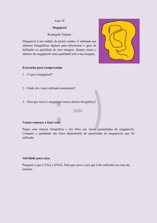Aula 18
Megapixel
Rosângela Trajano
Megapixel é um milhão de pixels unidos. É utilizado nas
câmeras fotográficas digitais para determinar o grau de
definição ou qualidade de uma imagem. Quanto maior o
número de megapixels mais qualidade terá a sua imagem.
Exercícios para compreensão.
1 – O que é megapixel?
2 – Onde ele é mais utilizado atualmente?
3 – Para que serve o megapixel numa câmera fotográfica?
Vamos começar a fazer arte.
Pegue uma câmera fotográfica e tire fotos em várias quantidades de megapixels.
Compare a qualidade das fotos dependendo da quantidade de megapixels que foi
utilizada.
Atividade para casa.
Pesquise o que é VGA e SVGA. Para que serve e por que é tão utilizado nos sites da
internet.
 