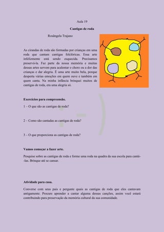 Aula 19
Cantigas de roda
Rosângela Trajano
As cirandas de roda são formadas por crianças em uma
roda que cantam cantigas folclóricas. Essa arte
infelizmente está sendo esquecida. Precisamos
preservá-la. Faz parte da nossa memória e muitas
dessas artes servem para acalentar o choro ou a dor das
crianças e dar alegria. É uma arte muito bela, porque
desperta várias emoções em quem ouve e também em
quem canta. Na minha infância brinquei muitos de
cantigas de roda, era uma alegria só.
Exercícios para compreensão.
1 – O que são as cantigas de roda?
2 – Como são cantadas as cantigas de roda?
3 – O que proporciona as cantigas de roda?
Vamos começar a fazer arte.
Pesquise sobre as cantigas de roda e forme uma roda na quadra da sua escola para cantá-
-las. Brinque até se cansar.
Atividade para casa.
Converse com seus pais e pergunte quais as cantigas de roda que eles cantavam
antigamente. Procure aprender a cantar alguma dessas canções, assim você estará
contribuindo para preservação da memória cultural da sua comunidade.
 