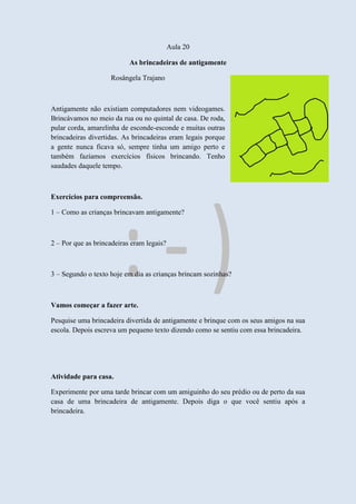Aula 20
As brincadeiras de antigamente
Rosângela Trajano
Antigamente não existiam computadores nem videogames.
Brincávamos no meio da rua ou no quintal de casa. De roda,
pular corda, amarelinha de esconde-esconde e muitas outras
brincadeiras divertidas. As brincadeiras eram legais porque
a gente nunca ficava só, sempre tinha um amigo perto e
também fazíamos exercícios físicos brincando. Tenho
saudades daquele tempo.
Exercícios para compreensão.
1 – Como as crianças brincavam antigamente?
2 – Por que as brincadeiras eram legais?
3 – Segundo o texto hoje em dia as crianças brincam sozinhas?
Vamos começar a fazer arte.
Pesquise uma brincadeira divertida de antigamente e brinque com os seus amigos na sua
escola. Depois escreva um pequeno texto dizendo como se sentiu com essa brincadeira.
Atividade para casa.
Experimente por uma tarde brincar com um amiguinho do seu prédio ou de perto da sua
casa de uma brincadeira de antigamente. Depois diga o que você sentiu após a
brincadeira.
 