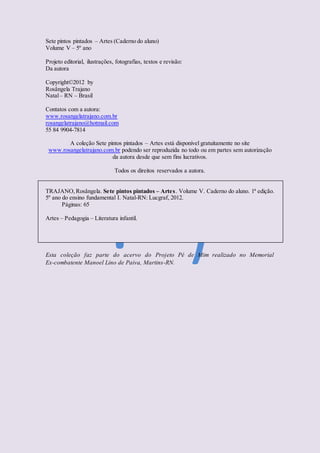 Sete pintos pintados – Artes (Caderno do aluno)
Volume V – 5º ano
Projeto editorial, ilustrações, fotografias, textos e revisão:
Da autora
Copyright©2012 by
Rosângela Trajano
Natal– RN – Brasil
Contatos com a autora:
www.rosangelatrajano.com.br
rosangelatrajano@hotmail.com
55 84 9904-7814
A coleção Sete pintos pintados – Artes está disponível gratuitamente no site
www.rosangelatrajano.com.br podendo ser reproduzida no todo ou em partes sem autorização
da autora desde que sem fins lucrativos.
Todos os direitos reservados a autora.
TRAJANO,Rosângela. Sete pintos pintados – Artes. Volume V. Caderno do aluno. 1ª edição.
5º ano do ensino fundamental I. Natal-RN: Lucgraf, 2012.
Páginas: 65
Artes – Pedagogia – Literatura infantil.
Esta coleção faz parte do acervo do Projeto Pé de Mim realizado no Memorial
Ex-combatente Manoel Lino de Paiva, Martins-RN.
 