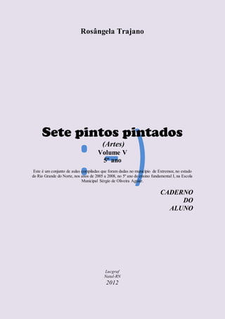 Rosângela Trajano
Sete pintos pintados
(Artes)
Volume V
5º ano
Este é um conjunto de aulas compiladas que foram dadas no município de Extremoz, no estado
do Rio Grande do Norte, nos anos de 2005 a 2008, no 5º ano do ensino fundamental I, na Escola
Municipal Sérgio de Oliveira Aguiar.
CADERNO
DO
ALUNO
Lucgraf
Natal-RN
2012
 