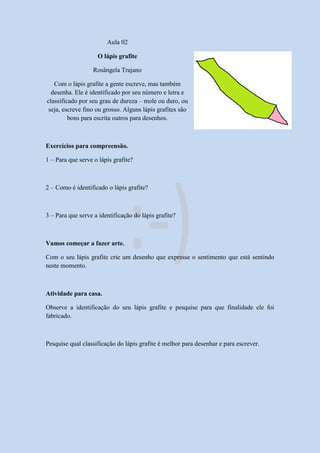 Aula 02
O lápis grafite
Rosângela Trajano
Com o lápis grafite a gente escreve, mas também
desenha. Ele é identificado por seu número e letra e
classificado por seu grau de dureza – mole ou duro, ou
seja, escreve fino ou grosso. Alguns lápis grafites são
bons para escrita outros para desenhos.
Exercícios para compreensão.
1 – Para que serve o lápis grafite?
2 – Como é identificado o lápis grafite?
3 – Para que serve a identificação do lápis grafite?
Vamos começar a fazer arte.
Com o seu lápis grafite crie um desenho que expresse o sentimento que está sentindo
neste momento.
Atividade para casa.
Observe a identificação do seu lápis grafite e pesquise para que finalidade ele foi
fabricado.
Pesquise qual classificação do lápis grafite é melhor para desenhar e para escrever.
 