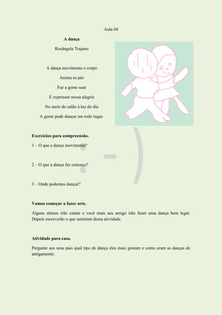 Aula 04
A dança
Rosângela Trajano
A dança movimenta o corpo
Anima os pés
Faz a gente suar
E expressar nossa alegria
No meio do salão à luz do dia
A gente pode dançar em todo lugar.
Exercícios para compreensão.
1 – O que a dança movimenta?
2 – O que a dança faz conosco?
3 – Onde podemos dançar?
Vamos começar a fazer arte.
Alguns alunos irão cantar e você mais seu amigo irão fazer uma dança bem legal.
Depois escreverão o que sentiram dessa atividade.
Atividade para casa.
Pergunte aos seus pais qual tipo de dança eles mais gostam e como eram as danças de
antigamente.
 