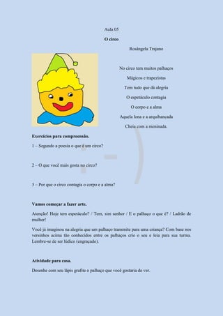 Aula 05
O circo
Rosângela Trajano
No circo tem muitos palhaços
Mágicos e trapezistas
Tem tudo que dá alegria
O espetáculo contagia
O corpo e a alma
Aquela lona e a arquibancada
Cheia com a meninada.
Exercícios para compreensão.
1 – Segundo a poesia o que é um circo?
2 – O que você mais gosta no circo?
3 – Por que o circo contagia o corpo e a alma?
Vamos começar a fazer arte.
Atenção! Hoje tem espetáculo? / Tem, sim senhor / E o palhaço o que é? / Ladrão de
mulher!
Você já imaginou na alegria que um palhaço transmite para uma criança? Com base nos
versinhos acima tão conhecidos entre os palhaços crie o seu e leia para sua turma.
Lembre-se de ser lúdico (engraçado).
Atividade para casa.
Desenhe com seu lápis grafite o palhaço que você gostaria de ver.
 