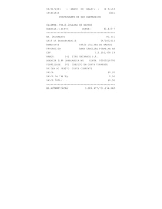 06/08/2013 - BANCO DO BRASIL - 11:54:18
155901559 0001
COMPROVANTE DE DOC ELETRONICO
CLIENTE: THAIS JULIANA DE BARROS
AGENCIA: 1559-8 CONTA: 43.836-7
================================================
NR. DOCUMENTO 80.601
DATA DA TRANSFERENCIA 06/08/2013
REMETENTE THAIS JULIANA DE BARROS
FAVORECIDO ANNA CAROLINA FERREIRA BA
CPF 315.105.478 19
BANCO 341 ITAU UNIBANCO S.A.
AGENCIA 0148 UBERLANDIA MG CONTA 00000018790
FINALIDADE 001 CREDITO EM CONTA CORRENTE
ORIGEM DO DEBITO CONTA CORRENTE
VALOR 60,00
VALOR DA TARIFA 0,00
VALOR TOTAL 60,00
================================================
NR.AUTENTICACAO 3.0E9.477.7D1.194.DAF