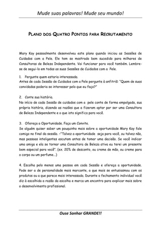 Mude suas palavras! Mude seu mundo!
Ouse Sonhar GRANDE!!
PLANO DOS QUATRO PONTOS PARA RECRUTAMENTO
Mary Kay pessoalmente desenvolveu este plano quando iniciou as Sessões de
Cuidados com a Pele. Ele tem se mostrado bem sucedido para milhares de
Consultoras de Beleza Independente. Vai funcionar para você também. Lembre-
se de segui-lo em todas as suas Sessões de Cuidados com a Pele.
1. Pergunte quem estaria interessada.
Antes de cada Sessão de Cuidados com a Pele pergunte à anfitriã: “Quem de suas
convidadas poderia se interessar pelo que eu faço?”
2. Conte sua história.
No início de cada Sessão de cuidados com a pele conte de forma empolgada, sua
própria história, dizendo as razões que a fizeram optar por ser uma Consultora
de Beleza Independente e o que isto significa para você.
3. Ofereça a Oportunidade. Faça um Convite.
Se alguém quiser saber um pouquinho mais sobre a oportunidade Mary Kay fale
comigo no final da sessão. –“Talvez a oportunidade seja para você, ou talvez não,
mas pessoas inteligentes escutam antes de tomar uma decisão. Se você indicar
uma amiga e ela se tornar uma Consultora de Beleza ativa eu terei um presente
bem especial para você”. (ex. 20% de desconto, ou creme de mão, ou creme para
o corpo ou um perfume...)
4. Escolha pelo menos uma pessoa em cada Sessão e ofereça a oportunidade.
Pode ser a de personalidade mais marcante, a que mais se entusiasmou com os
produtos ou a que parece mais interessada. Durante o fechamento individual você
diz à escolhida a razão da escolha e marca um encontro para explicar mais sobre
o desenvolvimento profissional.
 