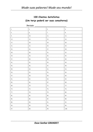 Mude suas palavras! Mude seu mundo!
Ouse Sonhar GRANDE!!
100 Clientes Satisfeitas
(Um terço poderá ser suas consultoras)
Período: _____________________________
1. 2. 3. 4.
5. 6. 7. 8.
9. 10. 11. 12.
13. 14. 15. 16.
17. 18. 19. 20.
21. 22. 23. 24.
25. 26. 27. 28.
29. 30. 31. 32.
33. 34. 35. 36.
37. 38. 39. 40.
41. 42. 43. 44.
45. 46. 47. 48.
49. 50. 51. 52.
53. 54. 55. 56.
57. 58. 59. 60.
61. 62. 63. 64.
65. 66. 67. 68.
69. 70. 71. 72.
73. 74. 75. 76.
77. 78. 79. 80.
81. 82. 83. 84.
85. 86. 87. 88.
89. 90. 91. 92.
93. 94. 95. 96.
97. 98. 99. 100.
 