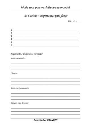 Mude suas palavras! Mude seu mundo!
Ouse Sonhar GRANDE!!
As 6 coisas + importantes para fazer
Dia __/__/___
1 ______________________________________________________________
2 ______________________________________________________________
3 ______________________________________________________________
4 ______________________________________________________________
5 ______________________________________________________________
6 ______________________________________________________________
Seguimento / Telefonemas para fazer:
Possíveis Iniciadas
_________________________________________________________________
_________________________________________________________________
_________________________________________________________________
Clientes
_________________________________________________________________
_________________________________________________________________
_________________________________________________________________
Possíveis Agendamentos
_________________________________________________________________
_________________________________________________________________
_________________________________________________________________
Ligações para Retornar
_________________________________________________________________
_________________________________________________________________
_________________________________________________________________
 