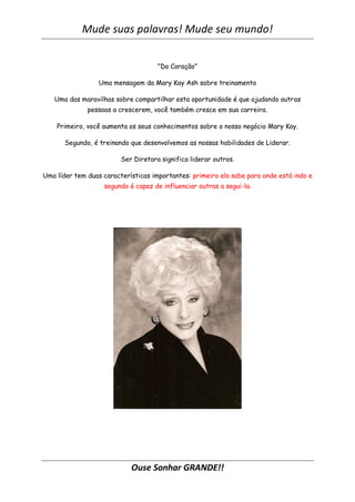 Mude suas palavras! Mude seu mundo!
Ouse Sonhar GRANDE!!
"Do Coração"
Uma mensagem da Mary Kay Ash sobre treinamento
Uma das maravilhas sobre compartilhar esta oportunidade é que ajudando outras
pessoas a crescerem, você também cresce em sua carreira.
Primeiro, você aumenta os seus conhecimentos sobre o nosso negócio Mary Kay.
Segundo, é treinando que desenvolvemos as nossas habilidades de Liderar.
Ser Diretora significa liderar outros.
Uma líder tem duas características importantes: primeiro ela sabe para onde está indo e
segundo é capaz de influenciar outras a segui-la.
 