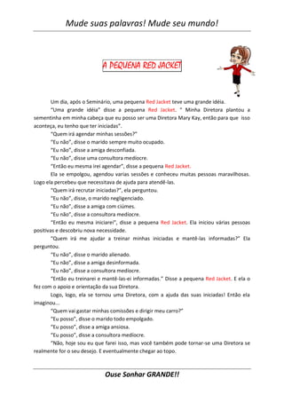 Mude suas palavras! Mude seu mundo!
Ouse Sonhar GRANDE!!
A PEQUENA RED JACKET
Um dia, após o Seminário, uma pequena Red Jacket teve uma grande idéia.
“Uma grande idéia” disse a pequena Red Jacket. “ Minha Diretora plantou a
sementinha em minha cabeça que eu posso ser uma Diretora Mary Kay, então para que isso
aconteça, eu tenho que ter iniciadas”.
“Quem irá agendar minhas sessões?”
“Eu não”, disse o marido sempre muito ocupado.
“Eu não”, disse a amiga desconfiada.
“Eu não”, disse uma consultora medíocre.
“Então eu mesma irei agendar”, disse a pequena Red Jacket.
Ela se empolgou, agendou varias sessões e conheceu muitas pessoas maravilhosas.
Logo ela percebeu que necessitava de ajuda para atendê-las.
“Quem irá recrutar iniciadas?”, ela perguntou.
“Eu não”, disse, o marido negligenciado.
“Eu não”, disse a amiga com ciúmes.
“Eu não”, disse a consultora medíocre.
“Então eu mesma iniciarei”, disse a pequena Red Jacket. Ela iniciou várias pessoas
positivas e descobriu nova necessidade.
“Quem irá me ajudar a treinar minhas iniciadas e mantê-las informadas?” Ela
perguntou.
“Eu não”, disse o marido alienado.
“Eu não”, disse a amiga desinformada.
“Eu não”, disse a consultora medíocre.
“Então eu treinarei e mantê-las-ei informadas.” Disse a pequena Red Jacket. E ela o
fez com o apoio e orientação da sua Diretora.
Logo, logo, ela se tornou uma Diretora, com a ajuda das suas iniciadas! Então ela
imaginou...
“Quem vai gastar minhas comissões e dirigir meu carro?”
“Eu posso”, disse o marido todo empolgado.
“Eu posso”, disse a amiga ansiosa.
“Eu posso”, disse a consultora medíocre.
“Não, hoje sou eu que farei isso, mas você também pode tornar-se uma Diretora se
realmente for o seu desejo. E eventualmente chegar ao topo.
 