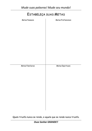 Mude suas palavras! Mude seu mundo!
Ouse Sonhar GRANDE!!
ESTABELEÇA SUAS METAS
Metas Pessoais Metas Profissionais
Metas Familiares Metas Espirituais
Quem triunfa nunca se rende, e aquele que se rende nunca triunfa.
 