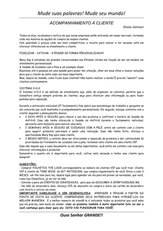 Mude suas palavras! Mude seu mundo!
                        ACOMPANHAMENTO À CLIENTE
                                                                                     Eloisa Johnson

Todos os dias, recebemos a notícia de que novas empresas estão entrando em nosso mercado, tornando
cada vez maiores as opções de compra de nossos clientes.
Com qualidade e preços cada vez mais competitivos, a receita para vencer e ter sucesso está em
oferecer diferenciais no atendimento a cliente.

FIDELIZAR - CATIVAR - ATENDER DE FORMA PERSONALIZADA!!!

Mary Kay é estudada em grandes Universidades nos Estados Unidos em função de ser um modelo em
atendimento personalizado.
A Sessão de Cuidados com a Pele é um exemplo disso!
Reunimos até 6 pessoas em uma sessão para poder dar atenção, olhar em seus olhos e buscar soluções
para que a cliente se sinta cada vez mais importante.
Mas, depois da Sessão, como ficam suas clientes? Não basta realizar a venda! É preciso “assistir” suas
clientes continuamente.

SISTEMA 2+2+2
O Sistema 2+2+2 é um método de atendimento que, além de organizar os contatos, permite que a
Consultora esteja sempre próxima às clientes, seja para oferecer uma informação ou para fazer
pedidos para reposição.

Durante a entrevista individual (3º fechamento) fale sobre sua metodologia de trabalho e pergunte se
ela concorda que você mantenha o acompanhamento personalizado. Em seguida, marque contatos com a
cliente seguindo o planejamento abaixo:
    2 DIAS APÓS A SESSÃO para checar o uso dos produtos e confirmar o horário da Sessão de
     Anfitriã. Caso não tenha oferecido a Sessão da Anfitriã durante o fechamento individual,
     aproveite este momento para marcar uma data.
    2 SEMANAS APÓS A SESSÃO DE CUIDADOS COM A PELE, entre em contato com a cliente
     para sugerir produtos adicionais e pedir uma indicação. Caso não tenha feito, ofereça a
     oportunidade Mary Kay para essa cliente.
    2 MESES DEPOIS, o contato deve ser direcionado a reposição de produtos e dar continuidade às
     prioridades de tratamento de cuidados com a pele, tornando esta cliente em uma cliente VIP.
Isso não impede que a cada lançamento ou em datas importantes, você entre em contato com elas para
oferecer informações e produtos!
Demonstre o quanto ela é importante para você, cultive esta amizade e tenha uma cliente para
sempre!!!

SUGESTÕES:
- Comprar FOLHETOS THE LOOK correspondente ao número de clientes VIP que você tiver. Cliente
VIP é cliente de TIME WISE, de KIT ANTIIDADE, que compra regularmente de você. Envie a cada 3
MESES um the look para ela, depois ligue para agendar um dia para ela provar as novidades, que você,
como boa Consultora, já vai ter na mão.
- Convide-a para um EVENTO DE CONVIDADAS, para que ela DESCUBRA A OPORTUNIDADE MK.
- No mês de aniversário dela, ofereça 10% de desconto na compra e envie um cartão de aniversário
com direito a retirar um mimo.
IMPORTANTE HABILIDADE A SER DESENVOLVIDA: APRENDER A PENSAR A PARTIR DO
PONTO DE VISTA DA CLIENTE, COMPREENDER SEUS INTERESSES PARA ATENDÊ-LOS DA
MELHOR MANEIRA. E a melhor maneira de atendê-la é indicando todos os produtos que você sabe
que ela precisa, sem medo de vender. Usar os produtos também é muito importante! Isto vai dar a
você confiança para dizer para ela: ISTO VAI FUNCIONAR PARA VOCÊ!

                                 Ouse Sonhar GRANDE!!
 