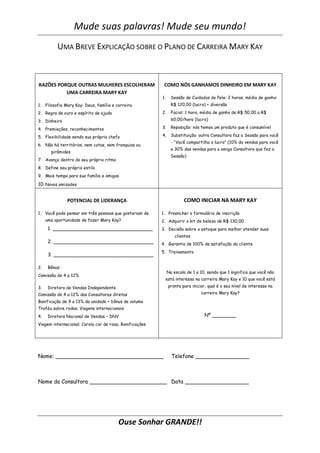 Mude suas palavras! Mude seu mundo!
          UMA BREVE EXPLICAÇÃO SOBRE O PLANO DE CARREIRA MARY KAY



RAZÕES PORQUE OUTRAS MULHERES ESCOLHERAM                  COMO NÓS GANHAMOS DINHEIRO EM MARY KAY
          UMA CARREIRA MARY KAY
                                                         1.     Sessão de Cuidados de Pele: 2 horas, média de ganho:
1. Filosofia Mary Kay: Deus, família e carreira                 R$ 120,00 (lucro) + diversão

2. Regra de ouro e espírito de ajuda                     2.     Facial: 1 hora, média de ganho de R$ 50,00 a R$

3. Dinheiro                                                     60,00/hora (lucro)

4. Premiações, reconhecimentos                           3.     Reposição: nós temos um produto que é consumível

5. Flexibilidade sendo sua própria chefa                 4.     Substituição: outra Consultora faz a Sessão para você
                                                                - “Você compartilha o lucro” (10% da vendas para você
6. Não há territórios, nem cotas, nem franquias ou
                                                                e 30% das vendas para a amiga Consultora que fez a
       pirâmides
                                                                Sessão)
7. Avança dentro do seu próprio ritmo
8. Define seu próprio estilo
9. Mais tempo para sua família e amigos

10. Novas amizades


               POTENCIAL DE LIDERANÇA                                  COMO INICIAR NA MARY KAY

1. Você pode pensar em três pessoas que gostariam de     1. Preencher o formulário de inscrição
     uma oportunidade de fazer Mary Kay?                 2. Adquirir o kit de beleza de R$ 130,00
      1. _________________________________               3. Decisão sobre o estoque para melhor atender suas
                                                                  clientes
      2. _________________________________               4. Garantia de 100% de satisfação da cliente
                                                         5. Treinamento
      3. _________________________________

2.    Bônus:
                                                              Na escala de 1 a 10, sendo que 1 significa que você não
Comissão de 4 a 12%
                                                              está interessa na carreira Mary Kay e 10 que você está

3.    Diretora de Vendas Independente:                         pronta para iniciar, qual é o seu nível de interesse na

Comissão de 4 a 12% das Consultoras diretas                                     carreira Mary Kay?

Bonificação de 9 a 13% da unidade + bônus de volume
Troféu sobre rodas; Viagens internacionais
4.    Diretora Nacional de Vendas – DNV                                           Nº ________
Viagem internacional; Corola cor de rosa; Bonificações




Nome: ________________________________                          Telefone ________________



Nome da Consultora _______________________ Data ___________________




                                         Ouse Sonhar GRANDE!!
 