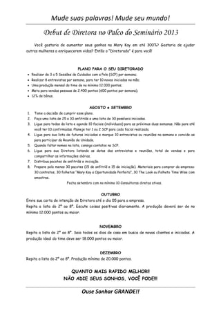 Mude suas palavras! Mude seu mundo!
           Debut de Diretora no Palco do Seminário 2013
     Você gostaria de aumentar seus ganhos na Mary Kay em até 300%? Gostaria de ajudar
outras mulheres a enriquecerem vidas? Então o “Diretorado” é para você!



                                  PLANO PARA O SEU DIRETORADO
 Realizar de 3 a 5 Sessões de Cuidados com a Pele (SCP) por semana;
 Realizar 8 entrevistas por semana, para ter 10 novas iniciadas no mês;
 Uma produção mensal do time de no mínimo 12.000 pontos;
 Meta para vendas pessoas de 2.400 pontos (600 pontos por semana);
 12% de bônus.


                                         AGOSTO e SETEMBRO
1.   Tome a decisão de cumprir esse plano.
2.   Faça uma lista de 25 a 30 anfitriãs e uma lista de 30 possíveis iniciadas.
3.   Ligue para todas da lista e agende 10 faciais (individuais) para as próximas duas semanas. Não pare até
     você ter 10 confirmadas. Planeje ter 1 ou 2 SCP para cada facial realizada.
4.   Ligue para sua lista de futuras iniciadas e marque 10 entrevistas ou reuniões na semana e convide-as
     para participar da Reunião de Unidade.
5.   Quando faltar nomes na lista, consiga contatos na SCP.
6.   Ligue para sua Diretora listando as datas das entrevistas e reuniões, total de vendas e para
     compartilhar as informações diárias.
7.   Distribua pacotes de anfitriãs e iniciação.
8.   Prepare pelo menos 30 pacotes (15 de anfitriã e 15 de iniciação). Materiais para comprar da empresa:
     30 contratos, 30 folhetos “Mary Kay a Oportunidade Perfeita”, 30 The Look ou Folheto Time Wise com
     amostras.
                          Fecha setembro com no mínimo 10 Consultoras diretas ativas.


                                                   OUTUBRO
Envie sua carta de intenção de Diretora até o dia 05 para a empresa.
Repita a lista do 2º ao 8º. Escute coisas positivas diariamente. A produção deverá ser de no
mínimo 12.000 pontos ou maior.


                                                   NOVEMBRO
Repita a lista do 2º ao 8º. Saia todos os dias de casa em busca de novas clientes e iniciadas. A
produção ideal do time deve ser 18.000 pontos ou maior.


                                                   DEZEMBRO
Repita a lista do 2º ao 8º. Produção mínima de 20.000 pontos.


                             QUANTO MAIS RAPIDO MELHOR!!
                        NÃO ADIE SEUS SONHOS, VOCÊ PODE!!!

                                    Ouse Sonhar GRANDE!!
 