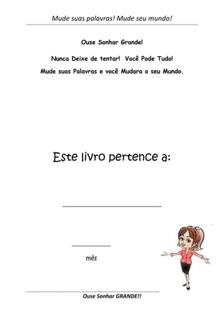 Mude suas palavras! Mude seu mundo!


            Ouse Sonhar Grande!

   Nunca Deixe de tentar! Você Pode Tudo!

Mude suas Palavras e você Mudara o seu Mundo.




   Este livro pertence a:


      _________________________________




         _____________

              mês




             Ouse Sonhar GRANDE!!
 