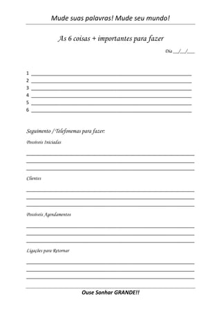 Mude suas palavras! Mude seu mundo!

                 As 6 coisas + importantes para fazer
                                                        Dia __/__/___



1   ______________________________________________________________
2   ______________________________________________________________
3   ______________________________________________________________
4   ______________________________________________________________
5   ______________________________________________________________
6   ______________________________________________________________



Seguimento / Telefonemas para fazer:
Possíveis Iniciadas

_________________________________________________________________
_________________________________________________________________
_________________________________________________________________

Clientes

_________________________________________________________________
_________________________________________________________________
_________________________________________________________________

Possíveis Agendamentos

_________________________________________________________________
_________________________________________________________________
_________________________________________________________________

Ligações para Retornar

_________________________________________________________________
_________________________________________________________________
_________________________________________________________________


                         Ouse Sonhar GRANDE!!
 