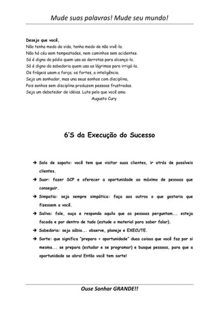 Mude suas palavras! Mude seu mundo!

Desejo que você,
Não tenha medo da vida, tenha medo de não vivê-la.
Não há céu sem tempestades, nem caminhos sem acidentes.
Só é digno do pódio quem usa as derrotas para alcança-lo.
Só é digno da sabedoria quem usa as lágrimas para irrigá-la.
Os frágeis usam a força; os fortes, a inteligência.
Seja um sonhador, mas una seus sonhos com disciplina,
Pois sonhos sem disciplina produzem pessoas frustradas.
Seja um debatedor de idéias. Lute pelo que você ama.
                                   Augusto Cury




                    6’S da Execução do Sucesso



    Sola de sapato: você tem que visitar suas clientes, ir atrás de possíveis

       clientes.

    Suor: fazer SCP e oferecer a oportunidade ao máximo de pessoas que

       conseguir.

    Simpatia: seja sempre simpática: faça aos outros o que gostaria que

       fizessem a você.

    Saliva: fale, ouça e responda aquilo que as pessoas perguntam... esteja

       focada e por dentro de tudo (estude o material para saber falar).

    Sabedoria: seja sábia... observe, planeje e EXECUTE.

    Sorte: que significa “preparo + oportunidade” duas coisas que você faz por si

       mesma... se prepara (estudar e se programar) e busque pessoas, para que a

       oportunidade se abra! Então você tem sorte!




                              Ouse Sonhar GRANDE!!
 