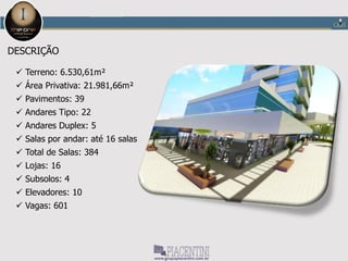 THE ONE OFFICE TOWER – JUNDIAÍ
FICHA TÉCNICA
Metragem: de 45 à 970 m²
Opções de salas: Salas de 45 a 970m²
 Tipo 1: 50,97m² - 68 salas
 Tipo 2: 45,08m² - 34 salas
 Tipo 3: 45,55m² - 200 salas
 Tipo 4: 44,61m² - 10 salas
 Tipo 5: 99,61m² - 20 salas
 Tipo 6: 110,49m² - 4 salas
 Duplex 1: 66,88m² - 30 salas
 Duplex 2: 67,12m² - 10 salas
 Duplex 3: 144,75m² - 8 salas
Terreno: 6.530,61m²
Área Privativa: 21.981,66m²
Pavimentos: 39
Andares Tipo: 22
Andares Duplex: 5
Salas por andar: até 16 salas
Total de Salas: 384
Lojas: 16
Subsolos: 4
Vagas: 601
Elevadores: 10
 