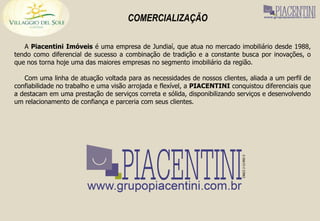 COMERCIALIZAÇÃO

   A Piacentini Imóveis é uma empresa de Jundiaí, que atua no mercado imobiliário desde 1988,
tendo como diferencial de sucesso a combinação de tradição e a constante busca por inovações, o
que nos torna hoje uma das maiores empresas no segmento imobiliário da região.

   Com uma linha de atuação voltada para as necessidades de nossos clientes, aliada a um perfil de
confiabilidade no trabalho e uma visão arrojada e flexível, a PIACENTINI conquistou diferenciais que
a destacam em uma prestação de serviços correta e sólida, disponibilizando serviços e desenvolvendo
um relacionamento de confiança e parceria com seus clientes.
 
