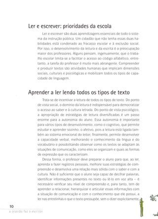a ocasião faz o escritor
10
Ler e escrever: prioridades da escola
Ler e escrever são duas aprendizagens essenciais de todo o siste-
ma da instrução pública. Um cidadão que não tenha essas duas ha-
bilidades está condenado ao fracasso escolar e à exclusão social.
Por isso, o desenvolvimento da leitura e da escrita é a preocupação
maior dos professores. Alguns pensam, ingenuamente, que o traba-
lho escolar limita-se a facilitar o acesso ao código alfabético; entre-
tanto, a tarefa do professor é muito mais abrangente. Compreender
e produzir textos são atividades humanas que implicam dimensões
sociais, culturais e psicológicas e mobilizam todos os tipos de capa-
cidade de linguagem.
Aprender a ler lendo todos os tipos de texto
Trata-se de incentivar a leitura de todos os tipos de texto. Do ponto
de vista social, o domínio da leitura é indispensável para democratizar
o acesso ao saber e à cultura letrada. Do ponto de vista psicológico,
a apropriação de estratégias de leitura diversificadas é um passo
enorme para a autonomia do aluno. Essa autonomia é importante
para vários tipos de desenvolvimento, como o cognitivo, que permite
estudar e aprender sozinho; o afetivo, pois a leitura está ligada tam-
bém ao sistema emocional do leitor; finalmente, permite desenvolver
a capacidade verbal, melhorando o conhecimento da língua e do
vocabulário e possibilitando observar como os textos se adaptam às
situações de comunicação, como eles se organizam e quais as formas
de expressão que os caracterizam.
Dessa forma, o professor deve preparar o aluno para que, ao ler,
aprenda a fazer registros pessoais, melhore suas estratégias de com-
preensão e desenvolva uma relação mais sólida com o saber e com a
cultura. Não é suficiente que o aluno seja capaz de decifrar palavras,
identificar informações presentes no texto ou lê-lo em voz alta – é
necessário verificar seu nível de compreensão e, para tanto, tem de
aprender a relacionar, hierarquizar e articular essas informações com
a situação de comunicação e com o conhecimento que ele possui, a
ler nas entrelinhas o que o texto pressupõe, sem o dizer explicitamente,
 