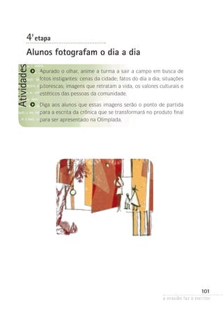 a ocasião faz o escritor
101
Atividades
4ª- etapa
Alunos fotografam o dia a dia
Apurado o olhar, anime a turma a sair a campo em busca de
fotos instigantes: cenas da cidade; fatos do dia a dia; situações
pitorescas; imagens que retratam a vida, os valores culturais e
estéticos das pessoas da comunidade.
Diga aos alunos que essas imagens serão o ponto de partida
para a escrita da crônica que se transformará no produto final
para ser apresentado na Olimpíada.
 