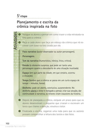 a ocasião faz o escritor
102
Atividades5ª- etapa
Planejamento e escrita da
crônica inspirada na foto
Instigue os alunos a pensar em como trazer a vida retratada na
foto para a crônica.
Peça a cada aluno que faça um esboço da crônica que irá es-
crever com base na foto tirada por ele.
Foco narrativo (autor-observador ou autor-personagem).
Personagens.
Tom da narrativa (humorístico, irônico, lírico, crítico).
Enredo (o elemento surpresa, que pode ser tanto uma
personagem quanto a descoberta de uma situação inusitada).
Espaço (em que parte da cidade, em que cenário, ocorreu
a situação).
Tempo (lembre que a crônica se passa em um curto espaço de
tempo – minutos, horas).
Desfecho: pode ser aberto, conclusivo, surpreendente. No
desfecho aberto o leitor é instigado a pensar, criar sua solução, dar
continuidade à narrativa, os leitores viram coautores da história.
Depois de planejada a crônica, estipule um prazo para que os
alunos desenvolvam o esquema que criaram e escrevam um
texto que chame a atenção, envolva o leitor.
Finalizada a escrita, organize uma roda para que os autores
possam compartilhar a leitura dos textos e das fotos.
 