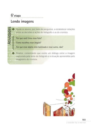 a ocasião faz o escritor
103
Atividades
6ª- etapa
Lendo imagens
Ajude os alunos, por meio de perguntas, a estabelecer relações
entre as decisões e ações do fotógrafo e as do cronista.
Por que você tirou essa foto?
Como escolheu esse ângulo?
Por que esse objeto está iluminado e esse outro, não?
Finalize, comentando que existe um diálogo entre a imagem
cap­­­­turada pela lente do fotógrafo e a situação apreendida pelo
imaginário do cronista.
 