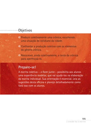 a ocasião faz o escritor
105
Objetivos. . . . . . . . . . . . . . . . . . .
Prepare-se!
A escrita coletiva – o fazer junto – possibilita aos alunos
uma experiência modelar, que vai ajudá-los na elaboração
da escrita individual. Sua orientação é essencial. Leia as
sugestões desta oficina e planeje detalhadamente como
fará isso com os alunos.
Produzir coletivamente uma crônica, escolhendo
uma situação do cotidiano da cidade.
Confrontar a produção coletiva com os elementos
do gênero crônica.
Reescrever, ainda coletivamente, o texto da crônica
para aperfeiçoá-lo.
 