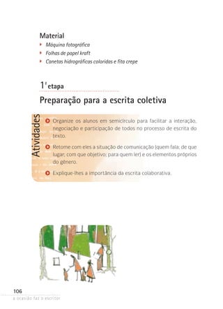 a ocasião faz o escritor
106
AtividadesMaterial
�	 Máquina fotográfica
��	 Folhas de papel kraft
��	 Canetas hidrográficas coloridas e fita crepe
1ª- etapa
Preparação para a escrita coletiva
Organize os alunos em semicírculo para facilitar a interação,
negociação e participação de todos no processo de escrita do
texto.
Retome com eles a situação de comunicação (quem fala; de que
lugar; com que objetivo; para quem ler) e os elementos próprios
do gênero.
Explique-lhes a importância da escrita colaborativa.
 