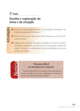 a ocasião faz o escritor
107
Atividades
2ª- etapa
Escolha e exploração do
tema e da situação
Escreva na lousa alguns temas e as situações retratadas nas
crônicas elaboradas na Oficina 7.
Peça aos alunos que selecionem uma delas para a escrita cole-
tiva da crônica.
Digamos que, entre as situações retratadas, os alunos tivessem
escolhido a queda de uma árvore em uma grande avenida da
cidade. Portanto, a notícia abaixo será a trabalhada na escrita
cole­tiva da crônica.
Notícia
Trânsito difícil
na Avenida do Contorno
Temporal derruba árvore centenária e interrompe fluxo de
veículos. Moradores do local se aglomeram em torno da
­árvore.As providências demoram a chegar.
 