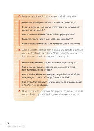 a ocasião faz o escritor
108
Instigue a participação da turma por meio de perguntas:
Como essa notícia pode ser transformada em uma crônica?
O que a queda de uma árvore como essa pode provocar nas
pes­soas da comunidade?
Qual a repercussão desse fato na vida da população local?
Como era e como ficou o local após a queda da árvore?
O que uma árvore centenária pode representar para os mo­ra­do­res?
Após o debate, escolha com o grupo um aspecto específico
para ser focalizado na crônica. Nesse momento, cabe ao pro-
fessor conduzir e orientar o grupo com perguntas.
Como vai ser o enredo básico e quais serão as personagens?
Qual o tom que querem evidenciar em sua narrativa (lírico,
bem-humorado, crítico, irônico)?
Qual o melhor jeito de escrever para se aproximar do leitor? No
caso, colegas de outras séries, professores, familiares.
Qual será o foco narrativo? Escrever na primeira pessoa ou narrar
o fato “de fora” da situação.
Ouça as respostas e procure fazer que se encadeiem umas às
outras. Ajude o grupo a decidir, antes de começar a escrita.
 