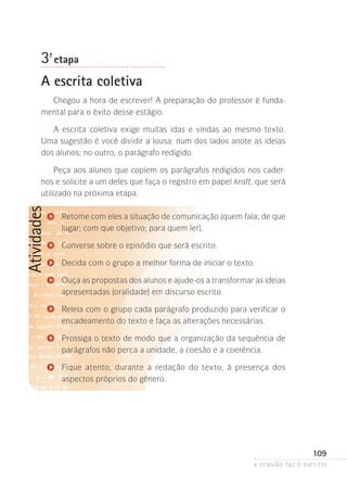 a ocasião faz o escritor
109
Atividades
3ª- etapa
A escrita coletiva
Chegou a hora de escrever! A preparação do professor é funda-
mental para o êxito desse estágio.
A escrita coletiva exige muitas idas e vindas ao mesmo texto.
Uma sugestão é você dividir a lousa: num dos lados anote as ideias
dos alunos; no outro, o parágrafo redigido.
Peça aos alunos que copiem os parágrafos redigidos nos cader-
nos e solicite a um deles que faça o registro em papel kraft, que será
utilizado na próxima etapa.
Retome com eles a situação de comunicação (quem fala; de que
lugar; com que objetivo; para quem ler).
Converse sobre o episódio que será escrito.
Decida com o grupo a melhor forma de iniciar o texto.
Ouça as propostas dos alunos e ajude-os a transformar as ideias
apresentadas (oralidade) em discurso escrito.
Releia com o grupo cada parágrafo produzido para verificar o
encadeamento do texto e faça as alterações necessárias.
Prossiga o texto de modo que a organização da sequência de
parágrafos não perca a unidade, a coesão e a coerência.
Fique atento, durante a redação do texto, à presença dos
aspectos próprios do gênero.
 